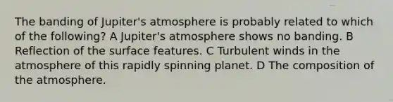 The banding of Jupiter's atmosphere is probably related to which of the following? A Jupiter's atmosphere shows no banding. B Reflection of the surface features. C Turbulent winds in the atmosphere of this rapidly spinning planet. D The composition of the atmosphere.