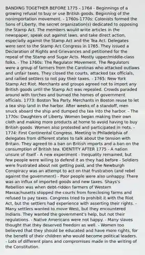 BANDING TOGETHER BEFORE 1775 - 1764 - Beginnings of a growing refusal to buy or use British goods. Beginning of the nonimportation movement. - 1760s-1770s: Colonists formed the Sons of Liberty, the secret organization(s) dedicated to opposing the Stamp Act. The members would write articles in the newspaper, speak out against laws, and take direct action, especially against the Stamp Act and the Tea Act. Delegates were sent to the Stamp Act Congress in 1765. They issued a Declaration of Rights and Grievances and petitioned for the repeal of the Stamp and Sugar Acts. Mostly upper/middle-class folks. - The 1760s: The Regulator Movement. The Regulators were a group of farmers from the Carolinas who attacked outlaws and unfair taxes. They closed the courts, attacked tax officials, and rallied settlers to not pay their taxes. - 1765: New York Stamp Act Riot. Merchants and groups agreed not to import any British goods until the Stamp Act was repealed. Crowds paraded around with torches and burned the homes of government officials. 1773: Boston Tea Party. Merchants in Boston reuse to let a tea ship land in the harbor. After weeks of a standoff, men snuck aboard the ship and dumped the tea into the harbor. - The 1770s: Daughters of Liberty. Women began making their own cloth and making more products at home to avoid having to buy British goods. Women also protested and participated in riots. - 1774: First Continental Congress. Meeting in Philadelphia of delegates from different states to talk about the tension with Britain. They agreed to a ban on British imports and a ban on the consumption of British tea. IDENTITY AFTER 1775 - A nation unsure of itself - A new experiment - Inequality remained, but few people were willing to defend it as they had before - Soldiers were frustrated about not getting paid, and the Newburgh Conspiracy was an attempt to act on that frustration (and rebel against the government) - Poor people were also unhappy. There was an influx of imported goods and new taxes. Shays's Rebellion was when debt-ridden farmers of Western Massachusetts stopped the courts from foreclosing farms and refused to pay taxes. Congress tried to prohibit it with the Riot Act, but the settlers had experience with asserting their rights. - Many settlers wanted to move West, but they encountered Indians. They wanted the government's help, but not their regulations. - Native Americans were not happy. - Many slaves thought that they deserved freedom as well. - Women too believed that they should be educated and have more rights, for the benefit of their children who would become political leaders. - Lots of different plans and compromises made in the writing of the Constitution.