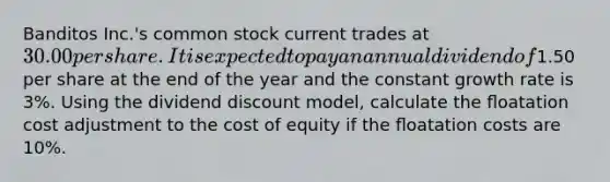 Banditos Inc.'s common stock current trades at 30.00 per share. It is expected to pay an annual dividend of1.50 per share at the end of the year and the constant growth rate is 3%. Using the dividend discount model, calculate the ﬂoatation cost adjustment to the cost of equity if the ﬂoatation costs are 10%.