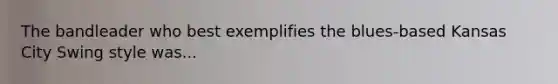 The bandleader who best exemplifies the blues-based Kansas City Swing style was...