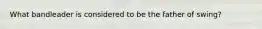 What bandleader is considered to be the father of swing?