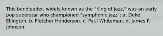 This bandleader, widely known as the "King of Jazz," was an early pop superstar who championed "symphonic jazz": a. Duke Ellington. b. Fletcher Henderson. c. Paul Whiteman. d. James P. Johnson.