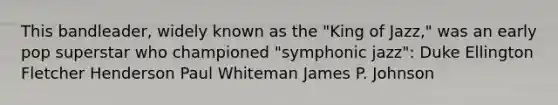 This bandleader, widely known as the "King of Jazz," was an early pop superstar who championed "symphonic jazz": Duke Ellington Fletcher Henderson Paul Whiteman James P. Johnson