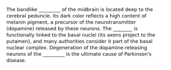 The bandlike _________ of the midbrain is located deep to the cerebral peduncle. Its dark color reflects a high content of melanin pigment, a precursor of the neurotransmitter (dopamine) released by these neurons. The ________ is functionally linked to the basal nuclei (its axons project to the putamen), and many authorities consider it part of the basal nuclear complex. Degeneration of the dopamine-releasing neurons of the _________ is the ultimate cause of Parkinson's disease.