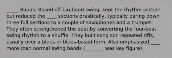 _____ Bands: Based off big-band swing, kept the rhythm section but reduced the ____ sections drastically, typically paring down three full sections to a couple of saxophones and a trumpet. They often strengthened the beat by converting the four-beat swing rhythm to a shuffle. They built song son repeated riffs, usually over a blues or blues-based form. Also emphasized ____ more than normal swing bands ( _______ was key figure).