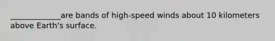 _____________are bands of high-speed winds about 10 kilometers above Earth's surface.