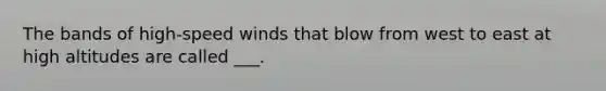 The bands of high-speed winds that blow from west to east at high altitudes are called ___.