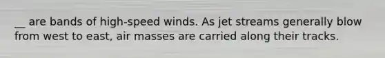 __ are bands of high-speed winds. As jet streams generally blow from west to east, air masses are carried along their tracks.