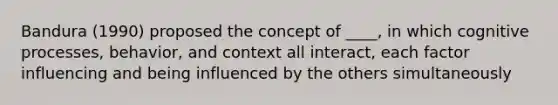 Bandura (1990) proposed the concept of ____, in which cognitive processes, behavior, and context all interact, each factor influencing and being influenced by the others simultaneously