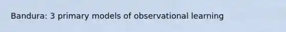 Bandura: 3 primary models of observational learning