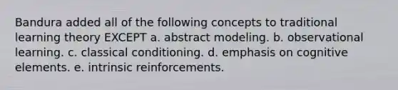 Bandura added all of the following concepts to traditional learning theory EXCEPT a. abstract modeling. b. observational learning. c. classical conditioning. d. emphasis on cognitive elements. e. intrinsic reinforcements.