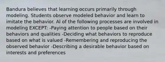 Bandura believes that learning occurs primarily through modeling. Students observe modeled behavior and learn to imitate the behavior. Al of the following processes are involved in modeling EXCEPT: -Paying attention to people based on their behaviors and qualities -Deciding what behaviors to reproduce based on what is valued -Remembering and reproducing the observed behavior -Describing a desirable behavior based on interests and preferences