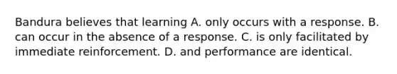 Bandura believes that learning A. only occurs with a response. B. can occur in the absence of a response. C. is only facilitated by immediate reinforcement. D. and performance are identical.