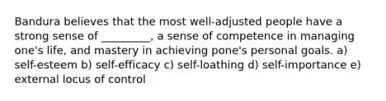 Bandura believes that the most well-adjusted people have a strong sense of _________, a sense of competence in managing one's life, and mastery in achieving pone's personal goals. a) self-esteem b) self-efficacy c) self-loathing d) self-importance e) external locus of control