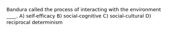 Bandura called the process of interacting with the environment ____. A) self-efficacy B) social-cognitive C) social-cultural D) reciprocal determinism