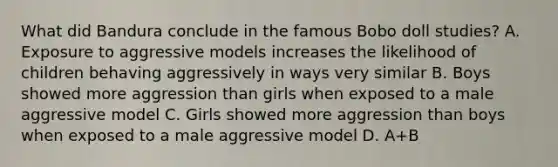 What did Bandura conclude in the famous Bobo doll studies? A. Exposure to aggressive models increases the likelihood of children behaving aggressively in ways very similar B. Boys showed more aggression than girls when exposed to a male aggressive model C. Girls showed more aggression than boys when exposed to a male aggressive model D. A+B