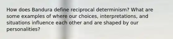 How does Bandura define reciprocal determinism? What are some examples of where our choices, interpretations, and situations influence each other and are shaped by our personalities?