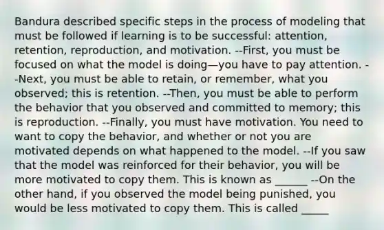 Bandura described specific <a href='https://www.questionai.com/knowledge/kDpD5U0VN8-steps-in-the-process' class='anchor-knowledge'>steps in the process</a> of modeling that must be followed if learning is to be successful: attention, retention, reproduction, and motivation. --First, you must be focused on what the model is doing—you have to pay attention. --Next, you must be able to retain, or remember, what you observed; this is retention. --Then, you must be able to perform the behavior that you observed and committed to memory; this is reproduction. --Finally, you must have motivation. You need to want to copy the behavior, and whether or not you are motivated depends on what happened to the model. --If you saw that the model was reinforced for their behavior, you will be more motivated to copy them. This is known as ______ --On the other hand, if you observed the model being punished, you would be less motivated to copy them. This is called _____