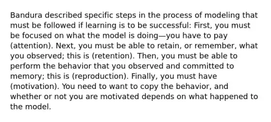 Bandura described specific steps in the process of modeling that must be followed if learning is to be successful: First, you must be focused on what the model is doing—you have to pay (attention). Next, you must be able to retain, or remember, what you observed; this is (retention). Then, you must be able to perform the behavior that you observed and committed to memory; this is (reproduction). Finally, you must have (motivation). You need to want to copy the behavior, and whether or not you are motivated depends on what happened to the model.