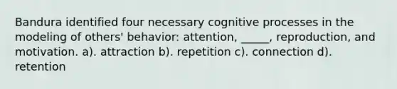 Bandura identified four necessary cognitive processes in the modeling of others' behavior: attention, _____, reproduction, and motivation. a). attraction b). repetition c). connection d). retention