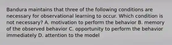 Bandura maintains that three of the following conditions are necessary for observational learning to occur. Which condition is not necessary? A. motivation to perform the behavior B. memory of the observed behavior C. opportunity to perform the behavior immediately D. attention to the model