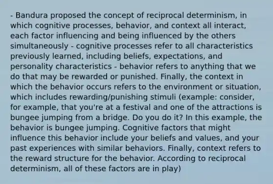 - Bandura proposed the concept of reciprocal determinism, in which cognitive processes, behavior, and context all interact, each factor influencing and being influenced by the others simultaneously - cognitive processes refer to all characteristics previously learned, including beliefs, expectations, and personality characteristics - behavior refers to anything that we do that may be rewarded or punished. Finally, the context in which the behavior occurs refers to the environment or situation, which includes rewarding/punishing stimuli (example: consider, for example, that you're at a festival and one of the attractions is bungee jumping from a bridge. Do you do it? In this example, the behavior is bungee jumping. Cognitive factors that might influence this behavior include your beliefs and values, and your past experiences with similar behaviors. Finally, context refers to the reward structure for the behavior. According to reciprocal determinism, all of these factors are in play)