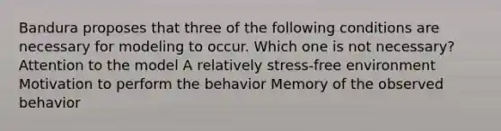 Bandura proposes that three of the following conditions are necessary for modeling to occur. Which one is not necessary? Attention to the model A relatively stress-free environment Motivation to perform the behavior Memory of the observed behavior