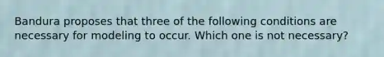 Bandura proposes that three of the following conditions are necessary for modeling to occur. Which one is not necessary?