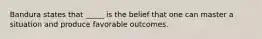 Bandura states that _____ is the belief that one can master a situation and produce favorable outcomes.