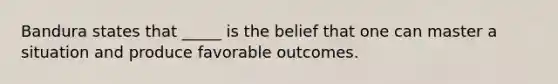 Bandura states that _____ is the belief that one can master a situation and produce favorable outcomes.