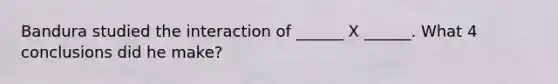 Bandura studied the interaction of ______ X ______. What 4 conclusions did he make?