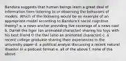 Bandura suggests that human beings learn a great deal of information from listening to or observing the behaviors of models. Which of the following would be an example of an appropriate model according to Bandura's social cognitive theory? a. a news anchor providing live coverage of a news cast b. Daniel the tiger (an animated character) sharing his toys with his best friend O the Owl (also an animated character) c. a recent college graduate sharing their experiences in the university paper d. a political analyst discussing a recent natural disaster in a podcast format e. all of the above f. none of the above