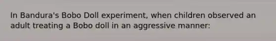 In Bandura's Bobo Doll experiment, when children observed an adult treating a Bobo doll in an aggressive manner: