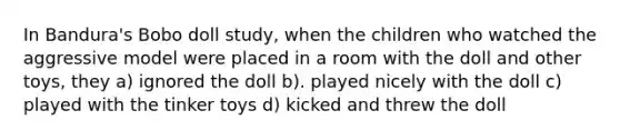 In Bandura's Bobo doll study, when the children who watched the aggressive model were placed in a room with the doll and other toys, they a) ignored the doll b). played nicely with the doll c) played with the tinker toys d) kicked and threw the doll