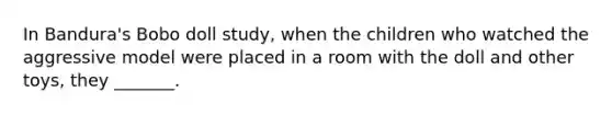 In Bandura's Bobo doll study, when the children who watched the aggressive model were placed in a room with the doll and other toys, they _______.