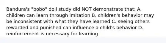 Bandura's "bobo" doll study did NOT demonstrate that: A. children can learn through imitation B. children's behavior may be inconsistent with what they have learned C. seeing others rewarded and punished can influence a child's behavior D. reinforcement is necessary for learning