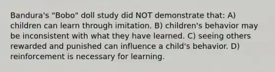 Bandura's "Bobo" doll study did NOT demonstrate that: A) children can learn through imitation. B) children's behavior may be inconsistent with what they have learned. C) seeing others rewarded and punished can influence a child's behavior. D) reinforcement is necessary for learning.