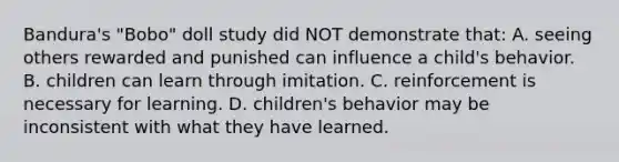 Bandura's "Bobo" doll study did NOT demonstrate that: A. seeing others rewarded and punished can influence a child's behavior. B. children can learn through imitation. C. reinforcement is necessary for learning. D. children's behavior may be inconsistent with what they have learned.