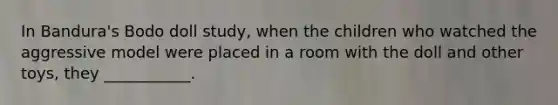 In Bandura's Bodo doll study, when the children who watched the aggressive model were placed in a room with the doll and other toys, they ___________.