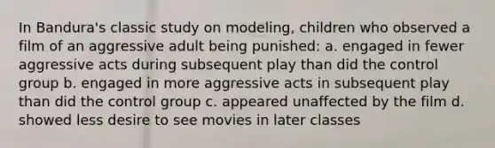 In Bandura's classic study on modeling, children who observed a film of an aggressive adult being punished: a. engaged in fewer aggressive acts during subsequent play than did the control group b. engaged in more aggressive acts in subsequent play than did the control group c. appeared unaffected by the film d. showed less desire to see movies in later classes