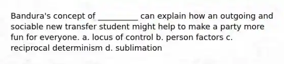 Bandura's concept of __________ can explain how an outgoing and sociable new transfer student might help to make a party more fun for everyone. a. locus of control b. person factors c. reciprocal determinism d. sublimation