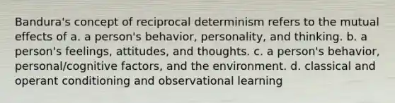 Bandura's concept of reciprocal determinism refers to the mutual effects of a. a person's behavior, personality, and thinking. b. a person's feelings, attitudes, and thoughts. c. a person's behavior, personal/cognitive factors, and the environment. d. classical and operant conditioning and observational learning