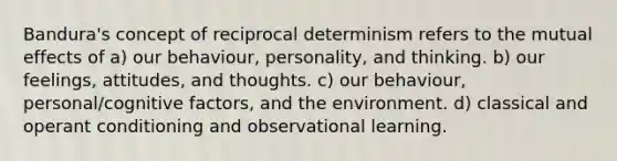 Bandura's concept of reciprocal determinism refers to the mutual effects of a) our behaviour, personality, and thinking. b) our feelings, attitudes, and thoughts. c) our behaviour, personal/cognitive factors, and the environment. d) classical and operant conditioning and observational learning.