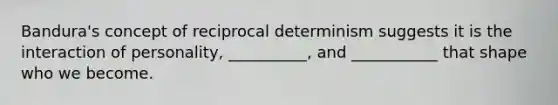 Bandura's concept of reciprocal determinism suggests it is the interaction of personality, __________, and ___________ that shape who we become.