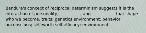 Bandura's concept of reciprocal determinism suggests it is the interaction of personality, __________, and ___________ that shape who we become. traits; genetics environment; behavior unconscious; self-worth self-efficacy; environment