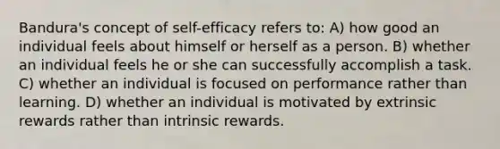 Bandura's concept of self-efficacy refers to: A) how good an individual feels about himself or herself as a person. B) whether an individual feels he or she can successfully accomplish a task. C) whether an individual is focused on performance rather than learning. D) whether an individual is motivated by extrinsic rewards rather than intrinsic rewards.