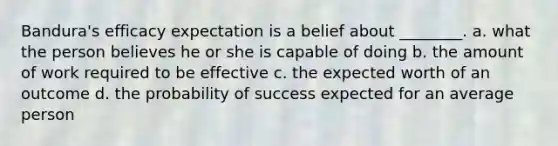 Bandura's efficacy expectation is a belief about ________. a. what the person believes he or she is capable of doing b. the amount of work required to be effective c. the expected worth of an outcome d. the probability of success expected for an average person