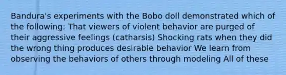 Bandura's experiments with the Bobo doll demonstrated which of the following: That viewers of violent behavior are purged of their aggressive feelings (catharsis) Shocking rats when they did the wrong thing produces desirable behavior We learn from observing the behaviors of others through modeling All of these