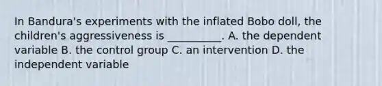 In Bandura's experiments with the inflated Bobo doll, the children's aggressiveness is __________. A. the dependent variable B. the control group C. an intervention D. the independent variable