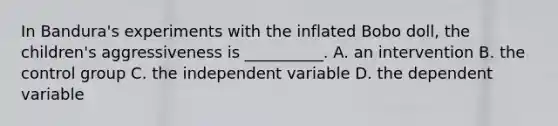 In Bandura's experiments with the inflated Bobo doll, the children's aggressiveness is __________. A. an intervention B. the control group C. the independent variable D. the dependent variable